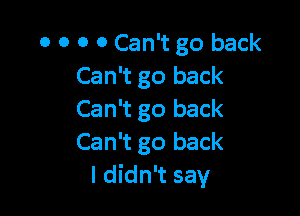 0 0 0 0 Can't go back
Can't go back

Can't go back
Can't go back
I didn't say