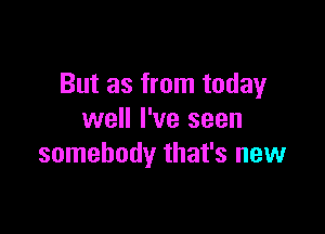 But as from today

well I've seen
somebody that's new