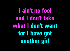 I ain't no fool
and I don't take

what I don't want
for I have got
another girl
