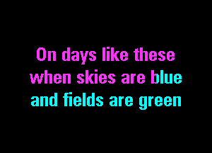 On days like these

when skies are blue
and fields are green