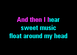 And then I hear

sweet music
float around my head