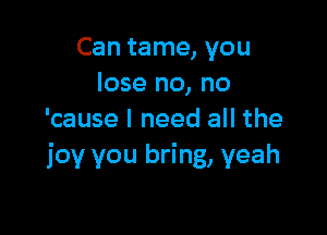 Can tame, you
lose no, no

'cause I need all the
joy you bring, yeah
