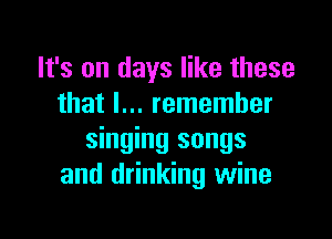 It's on days like these
that I... remember

singing songs
and drinking wine