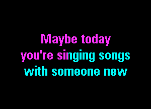 Maybe today

you're singing songs
with someone new