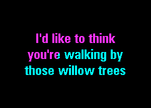 I'd like to think

you're walking by
those willow trees