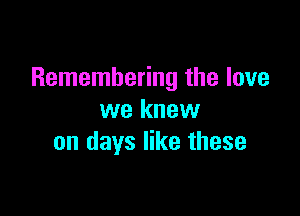 Remembering the love

we knew
on days like these