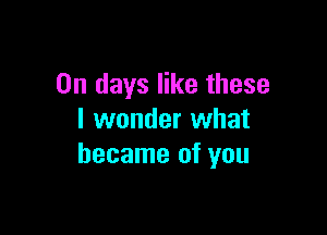 On days like these

I wonder what
became of you