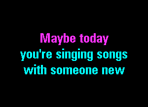 Maybe today

you're singing songs
with someone new