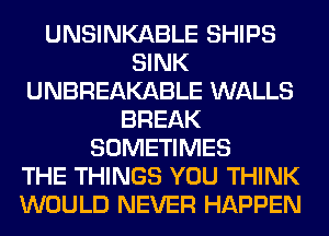 UNSINKABLE SHIPS
SINK
UNBREAKABLE WALLS
BREAK
SOMETIMES
THE THINGS YOU THINK
WOULD NEVER HAPPEN