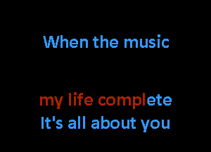 When the music

my life complete
It's all about you