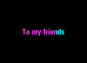To my friends
