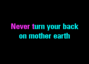 Never turn your back

on mother earth