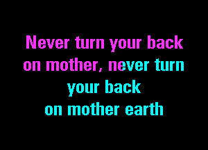 Never turn your back
on mother, never turn

your back
on mother earth