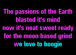 The passions of the Earth
blasted it's mind
now it's neat sweet ready
for the moon based grind
we love to boogie