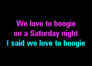 We love to boogie

on a Saturday night
I said we love to boogie