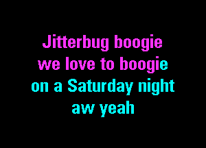 Jitterbug boogie
we love to boogie

on a Saturday night
aw yeah