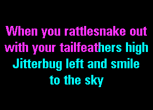 When you rattlesnake out
with your tailfeathers high
Jitterbug left and smile
to the sky