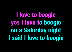 I love to boogie
yes I love to boogie

on a Saturday night
I said I love to boogie