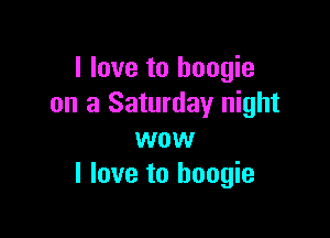 I love to boogie
on a Saturday night

wow
I love to boogie