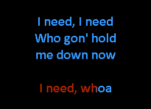 lneed,lneed
Who gon' hold

me down now

I need, whoa