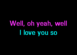 Well, oh yeah, well

I love you so