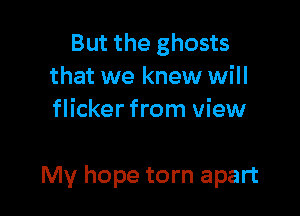 But the ghosts
that we knew will
flicker from view

My hope torn apart