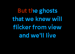 But the ghosts
that we knew will

flicker from view
and we'll live