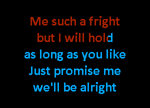 Me such a fright
but I will hold

as long as you like
Just promise me
we'll be alright