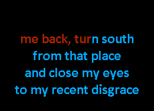 me back, turn south
from that place
and close my eyes
to my recent disgrace