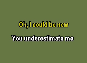 Oh, I could be new

You underestimate me