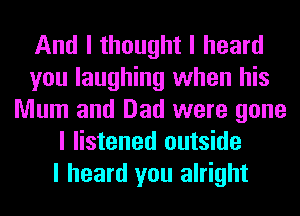 And I thought I heard
you laughing when his
Mum and Dad were gone
I listened outside
I heard you alright