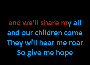 and we'll share my all

and our children come

They will hear me roar
So give me hope