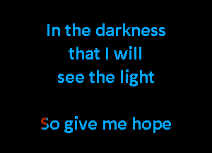 In the darkness
that I will
see the light

50 give me hope