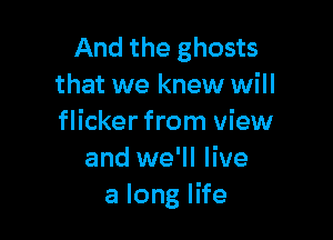 And the ghosts
that we knew will

flicker from view
and we'll live
a long life