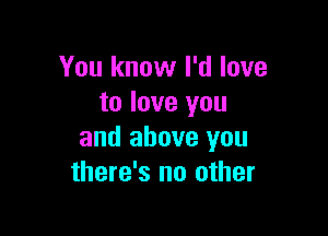 You know I'd love
to love you

and above you
there's no other