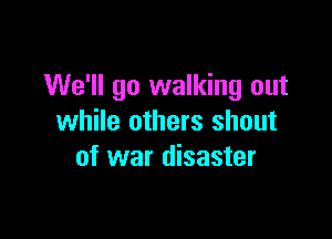 We'll go walking out

while others shout
of war disaster