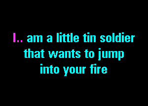 I.. am a little tin soldier

that wants to jump
into your fire