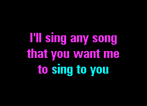 I'll sing any song

that you want me
to sing to you