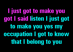 I iust got to make you
got I said listen I iust got
to make you yes my
occupation I got to know
that I belong to you