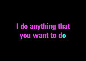 I do anything that

you want to do