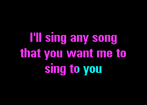 I'll sing any song

that you want me to
sing to you