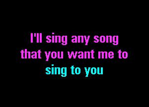 I'll sing any song

that you want me to
sing to you