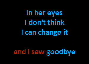 In her eyes
I don't think
I can change it

and I saw goodbye