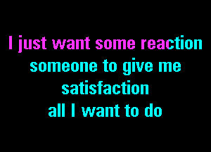 I just want some reaction
someone to give me

satisfaction
all I want to do