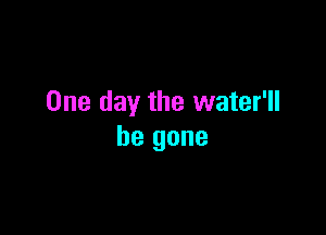 One day the water'll

be gone
