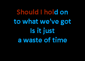 Should I hold on
to what we've got

Is it just
a waste of time