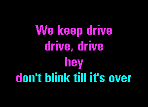 We keep drive
drive. drive

hey
don't blink till it's over
