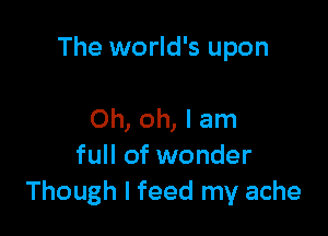 The world's upon

Oh, oh, I am
full of wonder
Though I feed my ache