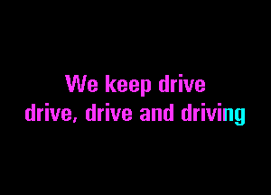 We keep drive

drive, drive and driving