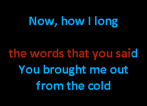 Now, how I long

the words that you said
You brought me out
from the cold